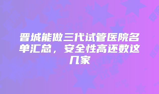 晋城能做三代试管医院名单汇总，安全性高还数这几家