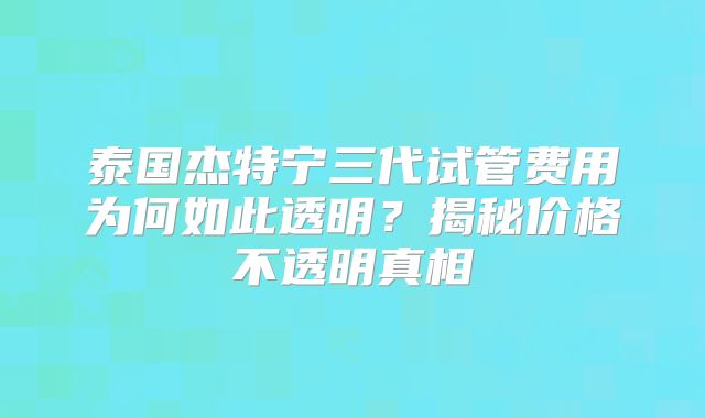 泰国杰特宁三代试管费用为何如此透明？揭秘价格不透明真相