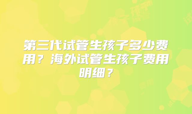 第三代试管生孩子多少费用?海外试管生孩子费用明细?