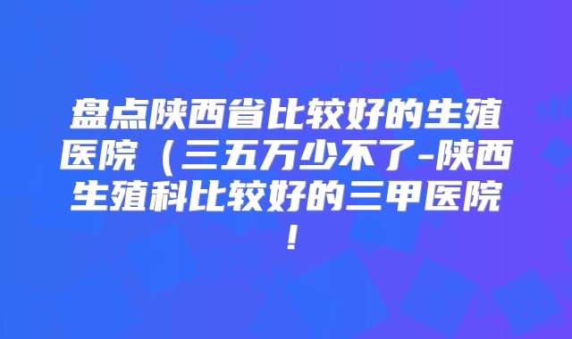 盘点陕西省比较好的生殖医院（三五万少不了-陕西生殖科比较好的三甲医院！