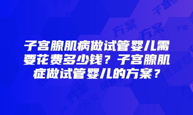 子宫腺肌病做试管婴儿需要花费多少钱?子宫腺肌症做试管婴儿的方案?