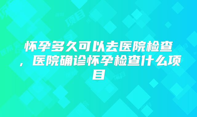 怀孕多久可以去医院检查，医院确诊怀孕检查什么项目