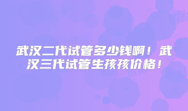 武汉二代试管多少钱啊！武汉三代试管生孩孩价格！
