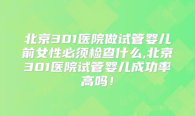 北京301医院做试管婴儿前女性必须检查什么,北京301医院试管婴儿成功率高吗！