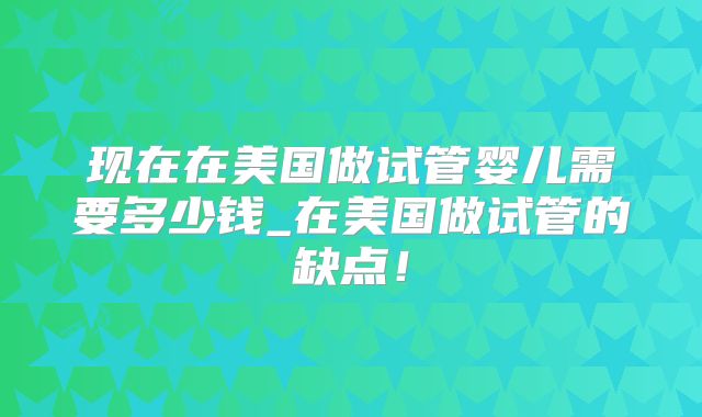 现在在美国做试管婴儿需要多少钱_在美国做试管的缺点！