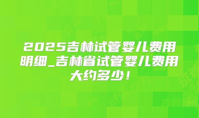 2025吉林试管婴儿费用明细_吉林省试管婴儿费用大约多少!