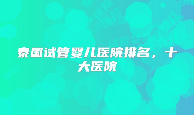 泰国试管婴儿医院排名，十大医院