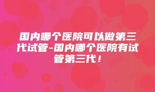 国内哪个医院可以做第三代试管-国内哪个医院有试管第三代！