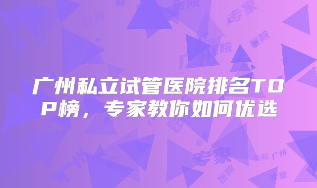 广州私立试管医院排名TOP榜，专家教你如何优选