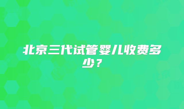 北京三代试管婴儿收费多少？