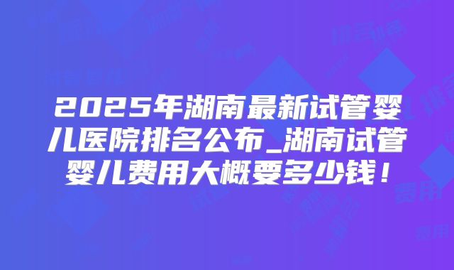 2025年湖南最新试管婴儿医院排名公布_湖南试管婴儿费用大概要多少钱！