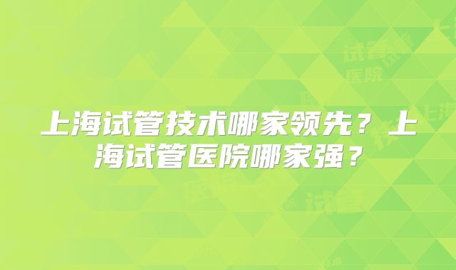 上海试管技术哪家领先？上海试管医院哪家强？