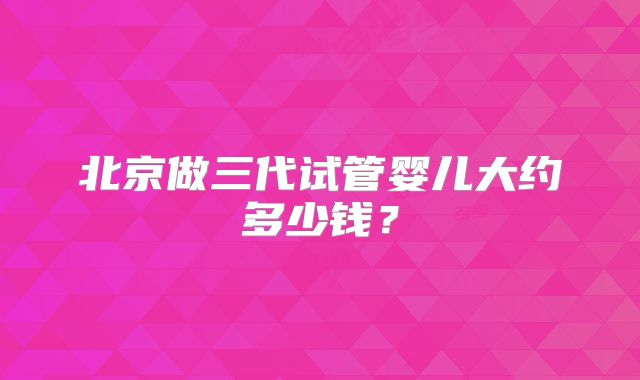 北京做三代试管婴儿大约多少钱?