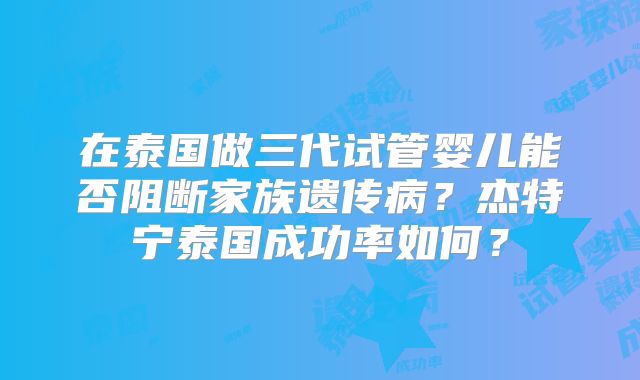 在泰国做三代试管婴儿能否阻断家族遗传病？杰特宁泰国成功率如何？