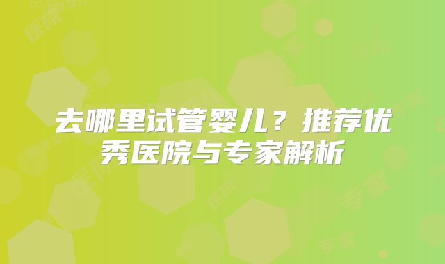 去哪里试管婴儿?推荐优秀医院与专家解析