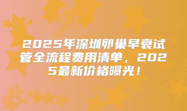 2025年深圳卵巢早衰试管全流程费用清单，2025最新价格曝光！