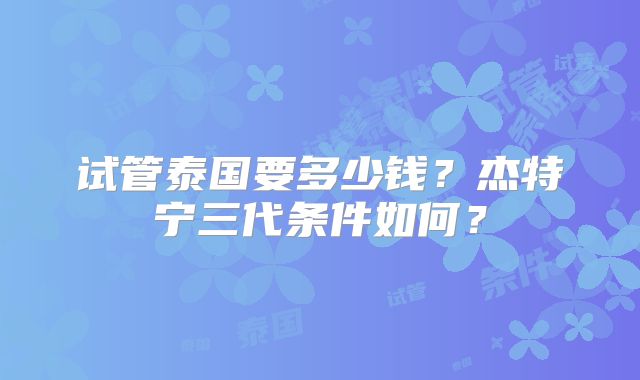 试管泰国要多少钱？杰特宁三代条件如何？
