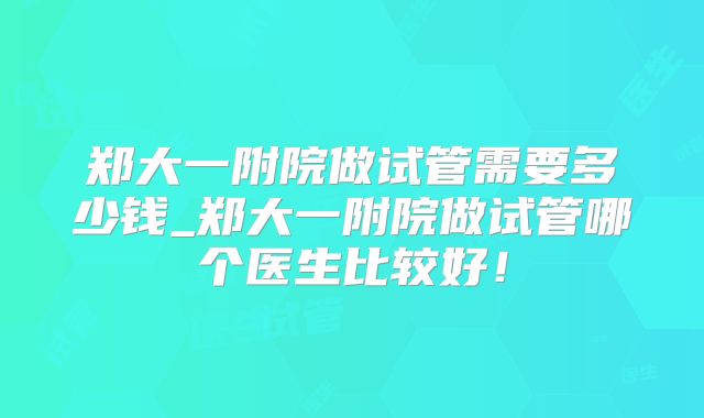 郑大一附院做试管需要多少钱_郑大一附院做试管哪个医生比较好！