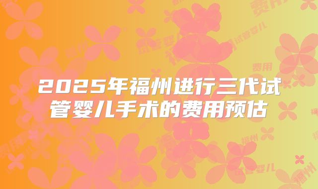2025年福州进行三代试管婴儿手术的费用预估