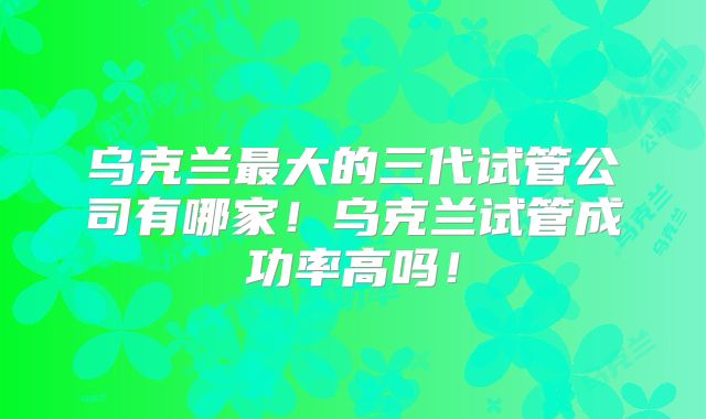 乌克兰最大的三代试管公司有哪家！乌克兰试管成功率高吗！