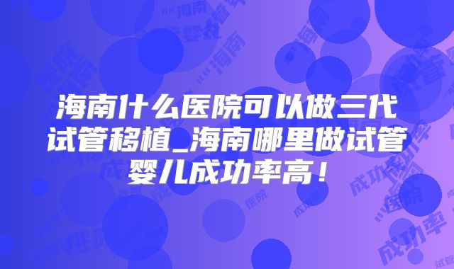 海南什么医院可以做三代试管移植_海南哪里做试管婴儿成功率高!