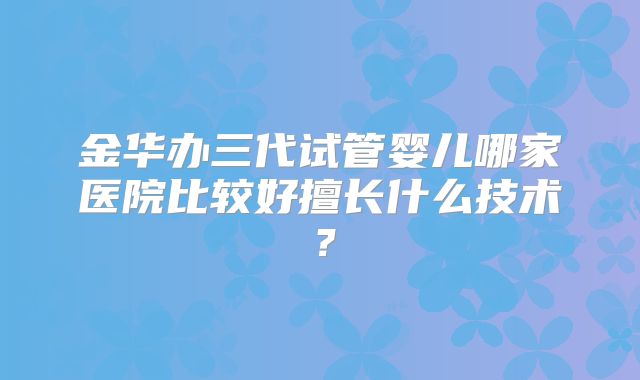 金华办三代试管婴儿哪家医院比较好擅长什么技术?