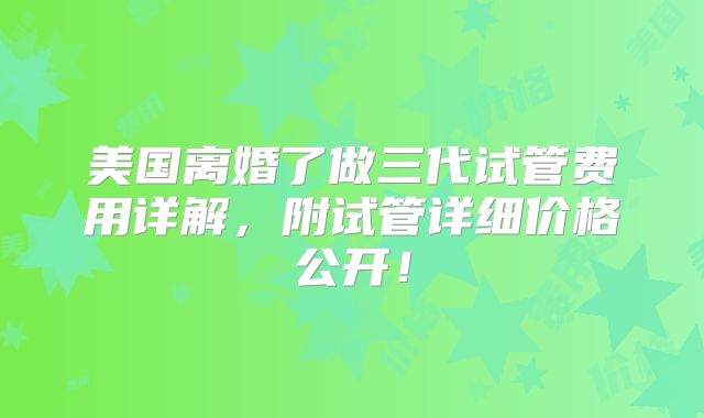 美国离婚了做三代试管费用详解，附试管详细价格公开！