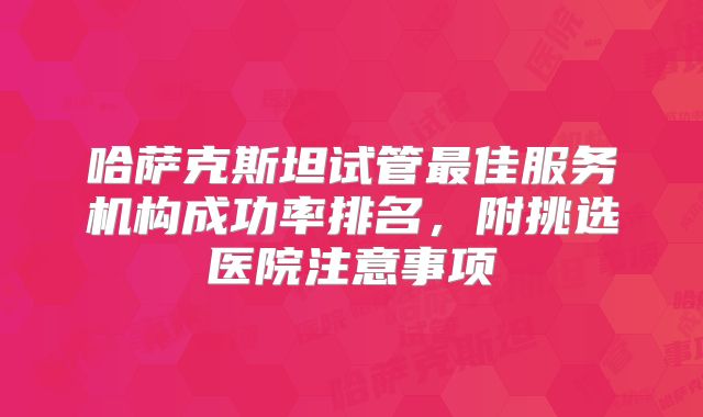 哈萨克斯坦试管最佳服务机构成功率排名，附挑选医院注意事项