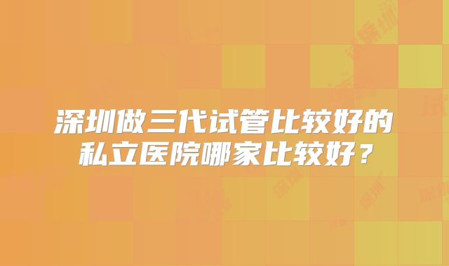 深圳做三代试管比较好的私立医院哪家比较好？
