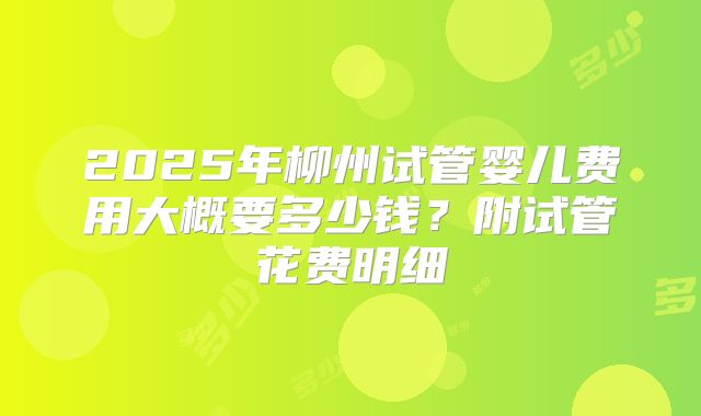 2025年柳州试管婴儿费用大概要多少钱？附试管花费明细