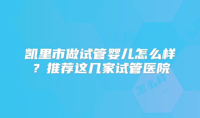 凯里市做试管婴儿怎么样?推荐这几家试管医院