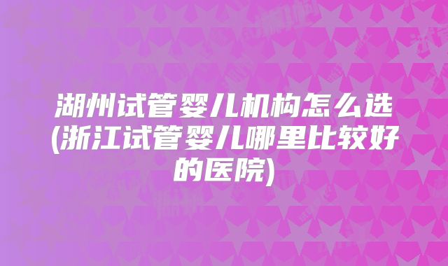湖州试管婴儿机构怎么选(浙江试管婴儿哪里比较好的医院)