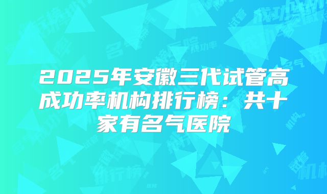 2025年安徽三代试管高成功率机构排行榜：共十家有名气医院