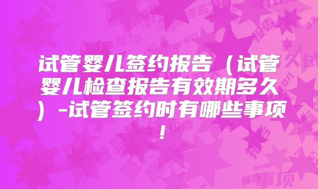 试管婴儿签约报告（试管婴儿检查报告有效期多久）-试管签约时有哪些事项！