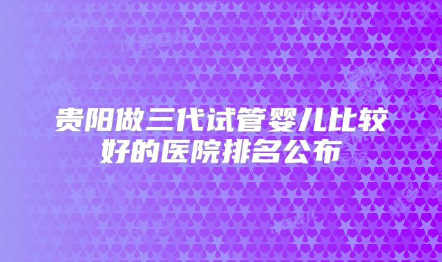 贵阳做三代试管婴儿比较好的医院排名公布