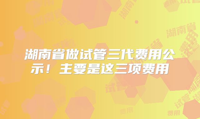 湖南省做试管三代费用公示!主要是这三项费用