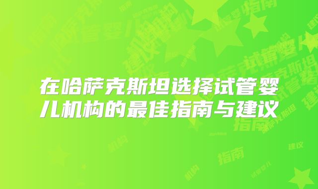 在哈萨克斯坦选择试管婴儿机构的最佳指南与建议