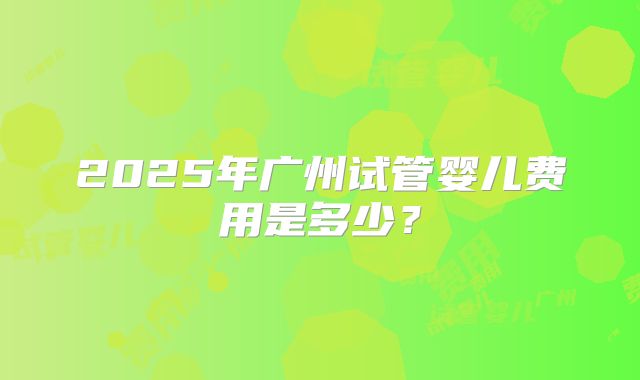 2025年广州试管婴儿费用是多少？