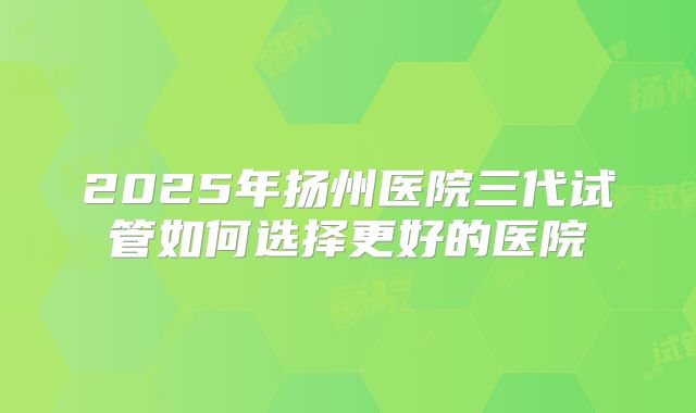2025年扬州医院三代试管如何选择更好的医院