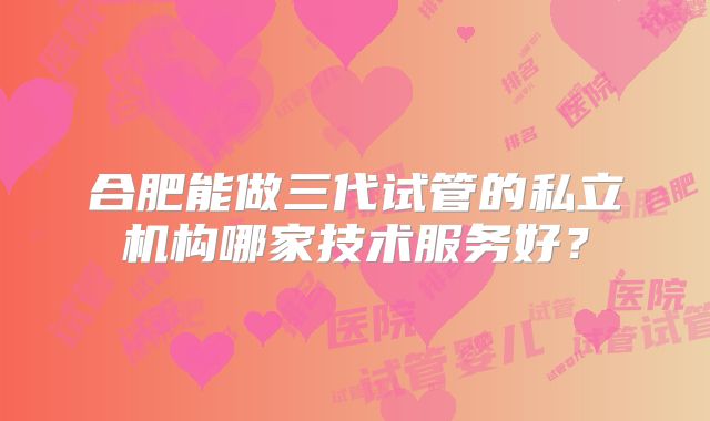 合肥能做三代试管的私立机构哪家技术服务好?