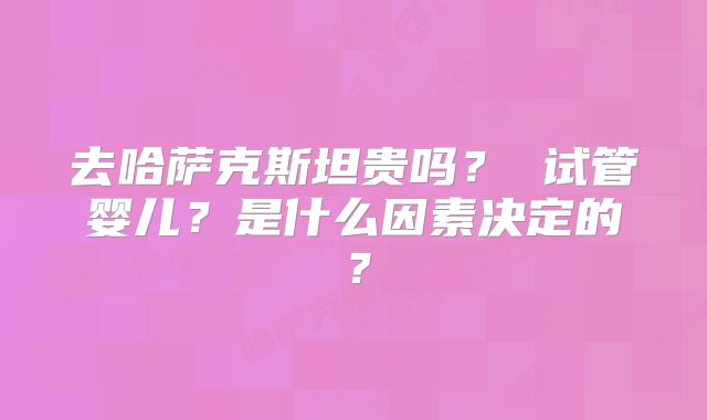 去哈萨克斯坦贵吗？ 试管婴儿？是什么因素决定的？