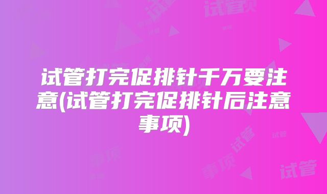 试管打完促排针千万要注意(试管打完促排针后注意事项)