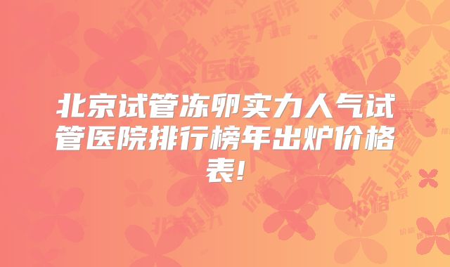 北京试管冻卵实力人气试管医院排行榜年出炉价格表!