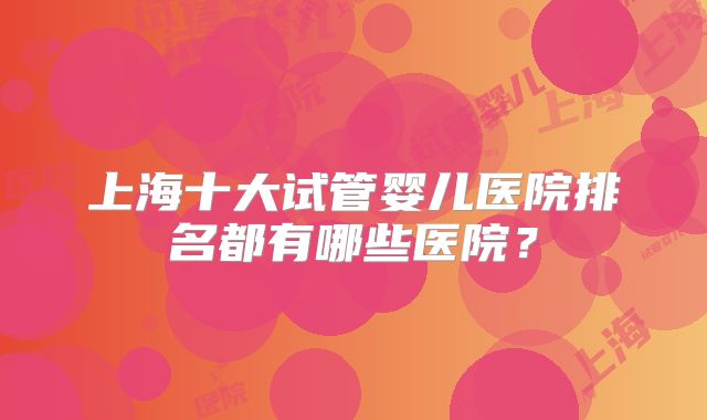 上海十大试管婴儿医院排名都有哪些医院？