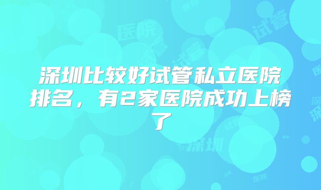 深圳比较好试管私立医院排名,有2家医院成功上榜了