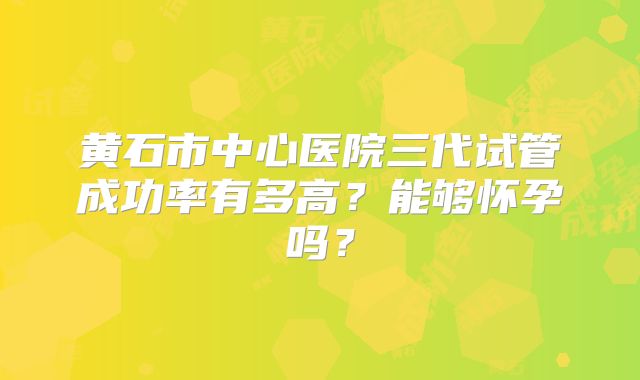 黄石市中心医院三代试管成功率有多高?能够怀孕吗?