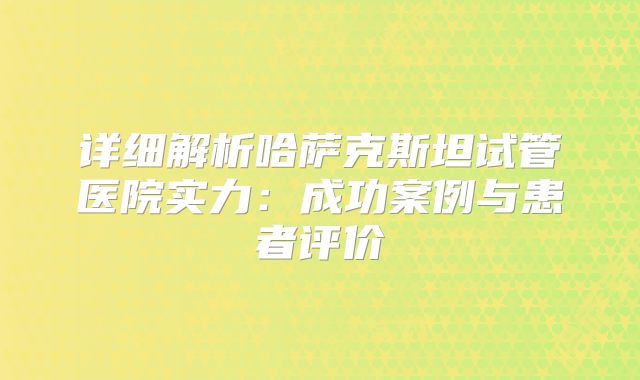 详细解析哈萨克斯坦试管医院实力:成功案例与患者评价