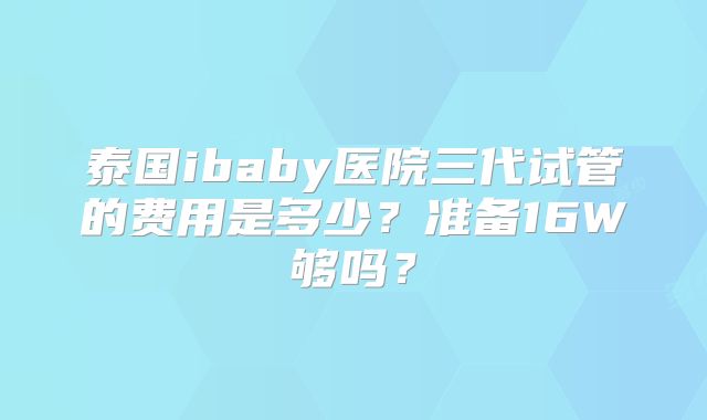 泰国ibaby医院三代试管的费用是多少？准备16W够吗？