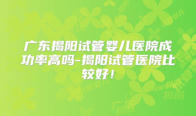 广东揭阳试管婴儿医院成功率高吗-揭阳试管医院比较好！