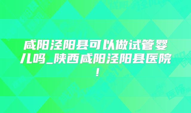 咸阳泾阳县可以做试管婴儿吗_陕西咸阳泾阳县医院！